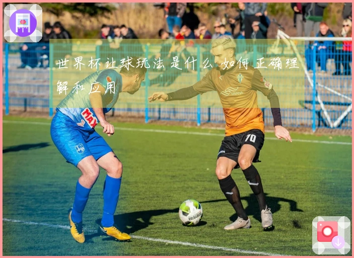 世界杯让球玩法是什么 如何正确理解和应用