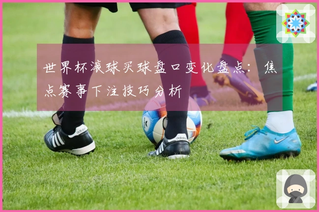 世界杯滚球买球盘口变化盘点：焦点赛事下注技巧分析