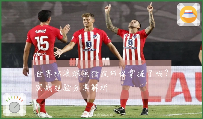 世界杯滚球竞猜技巧你掌握了吗？实战经验分享解析